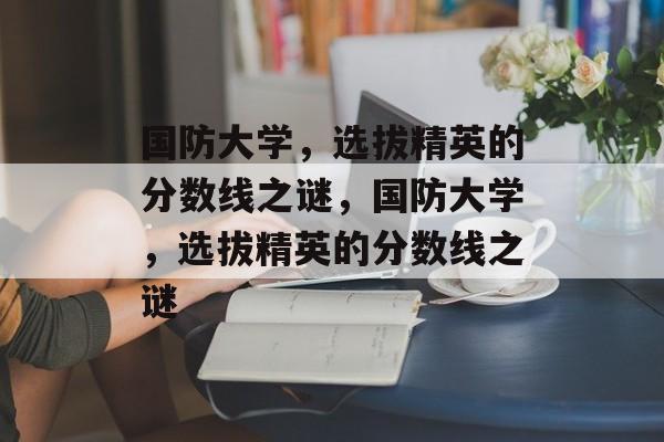 国防大学，选拔精英的分数线之谜，国防大学，选拔精英的分数线之谜