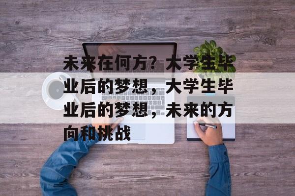 未来在何方？大学生毕业后的梦想，大学生毕业后的梦想，未来的方向和挑战