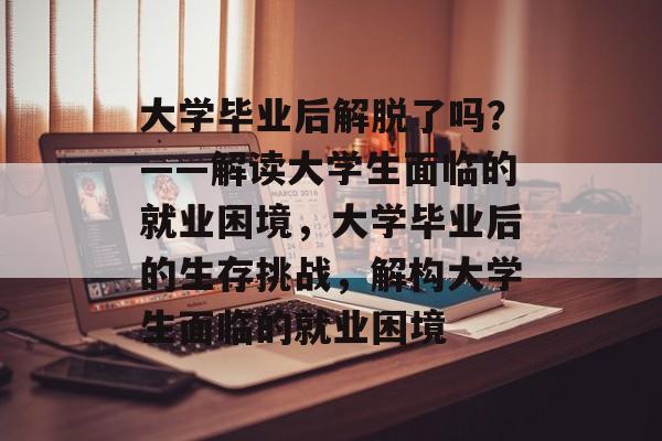 大学毕业后解脱了吗？——解读大学生面临的就业困境，大学毕业后的生存挑战，解构大学生面临的就业困境