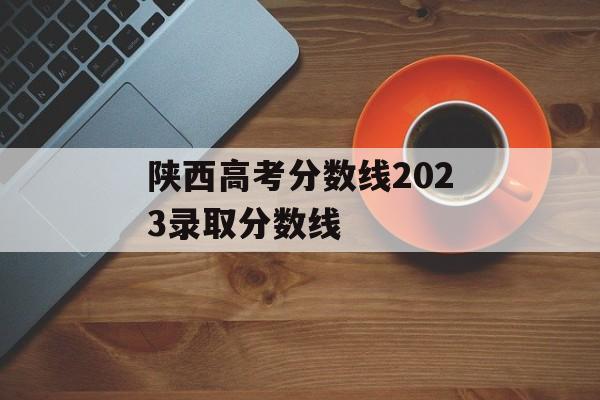 陕西高考分数线2023录取分数线 陕西高考分数线2023录取分数线