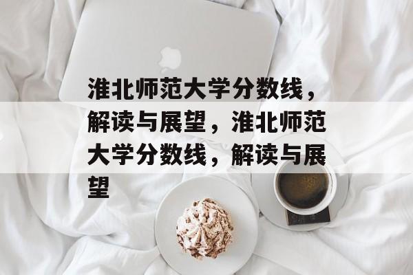 淮北师范大学分数线,解读与展望,淮北师范大学分数线,解读与展望 淮北师范大学分数线,解读与展望,淮北师范大学分数线,解读与展望