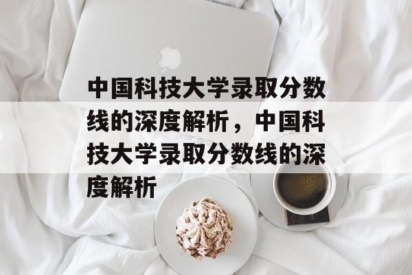 中国科技大学录取分数线的深度解析，中国科技大学录取分数线的深度解析