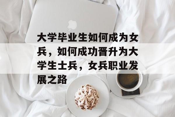 大学毕业生如何成为女兵,如何成功晋升为大学生士兵,女兵职业发展之路 大学毕业生如何成为女兵,如何成功晋升为大学生士兵,女兵职业发展之路