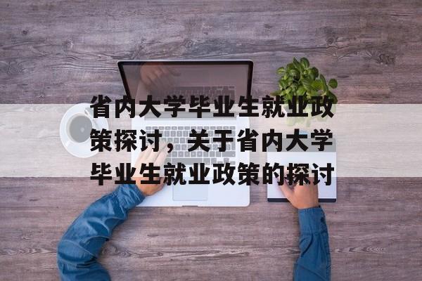 省内大学毕业生就业政策探讨,关于省内大学毕业生就业政策的探讨 省内大学毕业生就业政策探讨,关于省内大学毕业生就业政策的探讨