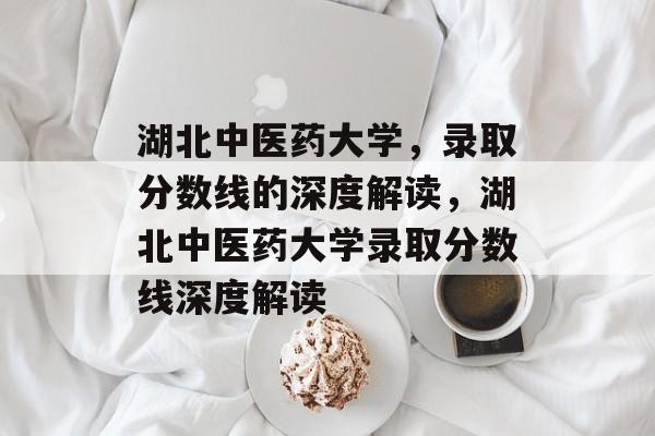 湖北中医药大学,录取分数线的深度解读,湖北中医药大学录取分数线深度解读 湖北中医药大学,录取分数线的深度解读,湖北中医药大学录取分数线深度解读
