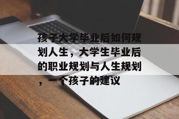 孩子大学毕业后如何规划人生,大学生毕业后的职业规划与人生规划,一个孩子的建议 孩子大学毕业后如何规划人生,大学生毕业后的职业规划与人生规划,一个孩子的建议