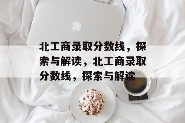 北工商录取分数线,探索与解读,北工商录取分数线,探索与解读 北工商录取分数线,探索与解读,北工商录取分数线,探索与解读
