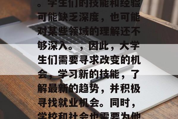 大学毕业生的差距与改变,大学毕业生的差距,机遇和挑战,随着社会的发展,大学毕业生的角色也发生了显著的变化。一方面,他们不再仅仅是知识的传播者,更是社会创新的关键力量。,然而,这并不意味着他们的能力在所有领域都达到最佳水平。学生们的技能和经验可能缺乏深度,也可能对某些领域的理解还不够深入。,因此,大学生们需要寻求改变的机会,学习新的技能,了解最新的趋势,并积极寻找就业机会。同时,学校和社会也需要为他们提供更多的支持和指导,帮助他们在未来的职业生涯中取得成功。,总的来说,大学毕业生与普通人在能力、技能和经历上存在着差距,但他们也有无限的可能性和潜力。只有通过不断的学习和努力,他们才能缩小这些差距,实现自己的职业目标。 大学毕业生的差距与改变,大学毕业生的差距,机遇和挑战,随着社会的发展,大学毕业生的角色也发生了显著的变化。一方面,他们不再仅仅是知识的传播者,更是社会创新的关键力量。,然而,这并不意味着他们的能力在所有领域都达到最佳水平。学生们的技能和经验可能缺乏深度,也可能对某些领域的理解还不够深入。,因此,大学生们需要寻求改变的机会,学习新的技能,了解最新的趋势,并积极寻找就业机会。同时,学校和社会也需要为他们提供更多的支持和指导,帮助他们在未来的职业生涯中取得成功。,总的来说,大学毕业生与普通人在能力、技能和经历上存在着差距,但他们也有无限的可能性和潜力。只有通过不断的学习和努力,他们才能缩小这些差距,实现自己的职业目标。