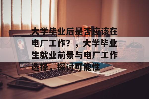 大学毕业后是否应该在电厂工作?,大学毕业生就业前景与电厂工作选择,探讨可能性 大学毕业后是否应该在电厂工作?,大学毕业生就业前景与电厂工作选择,探讨可能性