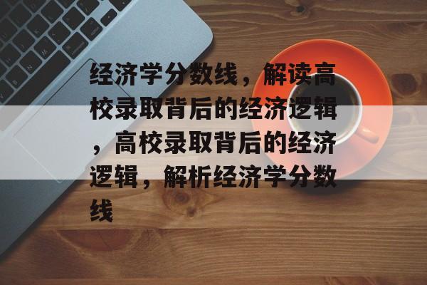经济学分数线，解读高校录取背后的经济逻辑，高校录取背后的经济逻辑，解析经济学分数线