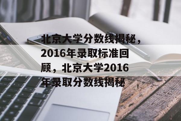 北京大学分数线揭秘，2016年录取标准回顾，北京大学2016年录取分数线揭秘