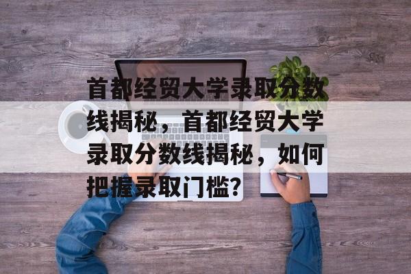 首都经贸大学录取分数线揭秘，首都经贸大学录取分数线揭秘，如何把握录取门槛？