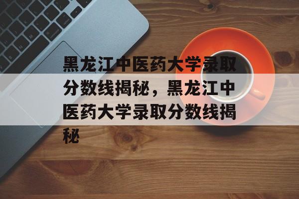 黑龙江中医药大学录取分数线揭秘,黑龙江中医药大学录取分数线揭秘 黑龙江中医药大学录取分数线揭秘,黑龙江中医药大学录取分数线揭秘