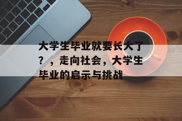 大学生毕业就要长大了?,走向社会,大学生毕业的启示与挑战 大学生毕业就要长大了?,走向社会,大学生毕业的启示与挑战