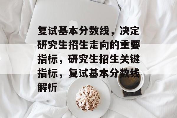 复试基本分数线,决定研究生招生走向的重要指标,研究生招生关键指标,复试基本分数线解析 复试基本分数线,决定研究生招生走向的重要指标,研究生招生关键指标,复试基本分数线解析