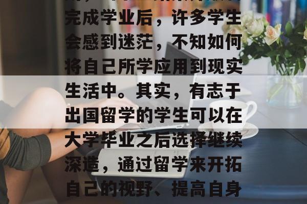 大学毕业后的毕业是每个学生都梦寐以求的时刻,当学业结束并顺利完成学业后,许多学生会感到迷茫,不知如何将自己所学应用到现实生活中。其实,有志于出国留学的学生可以在大学毕业之后选择继续深造,通过留学来开拓自己的视野、提高自身能力。,毕业生为何会选择留学?为什么选择深造 大学毕业后的毕业是每个学生都梦寐以求的时刻,当学业结束并顺利完成学业后,许多学生会感到迷茫,不知如何将自己所学应用到现实生活中。其实,有志于出国留学的学生可以在大学毕业之后选择继续深造,通过留学来开拓自己的视野、提高自身能力。,毕业生为何会选择留学?为什么选择深造
