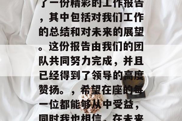 尊敬的各位领导、亲爱的同事们,员工们,,大家好!我为大家准备了一份精彩的工作报告,其中包括对我们工作的总结和对未来的展望。这份报告由我们的团队共同努力完成,并且已经得到了领导的高度赞扬。,希望在座的每一位都能够从中受益,同时我也相信,在未来的日子里,我们将会一起创造更多的辉煌。谢谢大家! 尊敬的各位领导、亲爱的同事们,员工们,,大家好!我为大家准备了一份精彩的工作报告,其中包括对我们工作的总结和对未来的展望。这份报告由我们的团队共同努力完成,并且已经得到了领导的高度赞扬。,希望在座的每一位都能够从中受益,同时我也相信,在未来的日子里,我们将会一起创造更多的辉煌。谢谢大家!