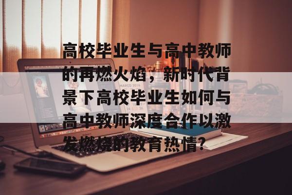 高校毕业生与高中教师的再燃火焰，新时代背景下高校毕业生如何与高中教师深度合作以激发燃烧的教育热情?