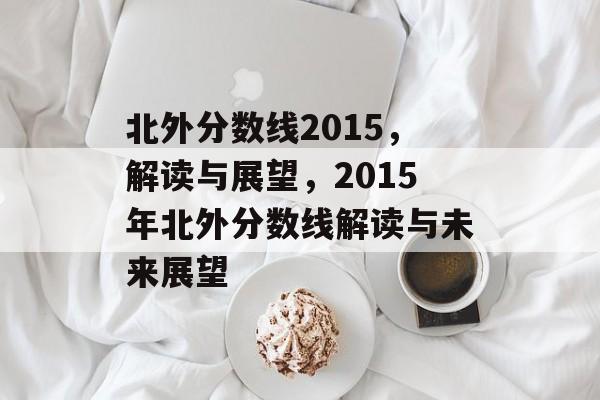 北外分数线2015，解读与展望，2015年北外分数线解读与未来展望