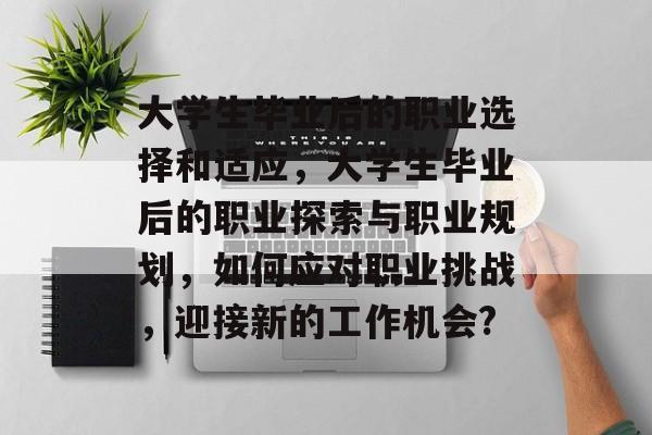 大学生毕业后的职业选择和适应，大学生毕业后的职业探索与职业规划，如何应对职业挑战，迎接新的工作机会?