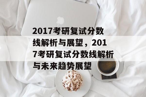 2017考研复试分数线解析与展望,2017考研复试分数线解析与未来趋势展望 2017考研复试分数线解析与展望,2017考研复试分数线解析与未来趋势展望