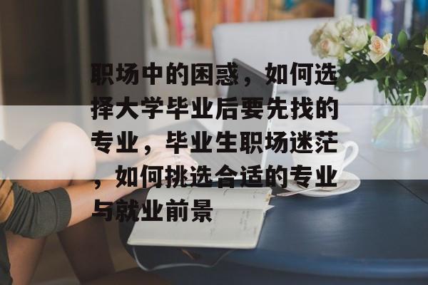 职场中的困惑,如何选择大学毕业后要先找的专业,毕业生职场迷茫,如何挑选合适的专业与就业前景 职场中的困惑,如何选择大学毕业后要先找的专业,毕业生职场迷茫,如何挑选合适的专业与就业前景