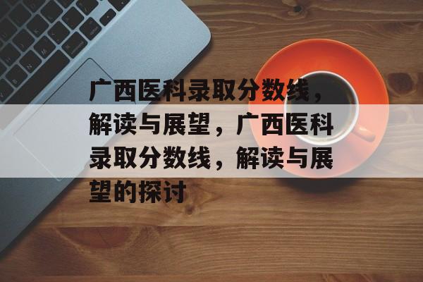 广西医科录取分数线，解读与展望，广西医科录取分数线，解读与展望的探讨