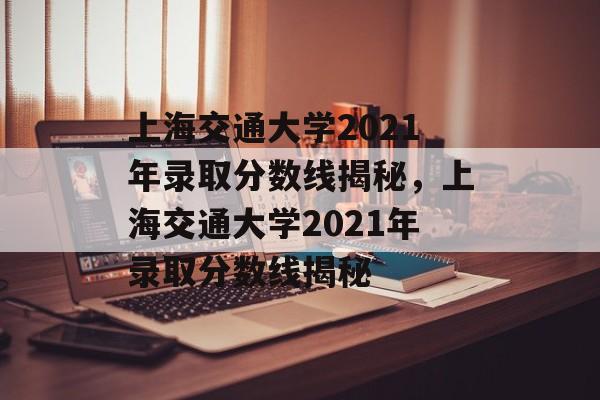 上海交通大学2021年录取分数线揭秘,上海交通大学2021年录取分数线揭秘 上海交通大学2021年录取分数线揭秘,上海交通大学2021年录取分数线揭秘