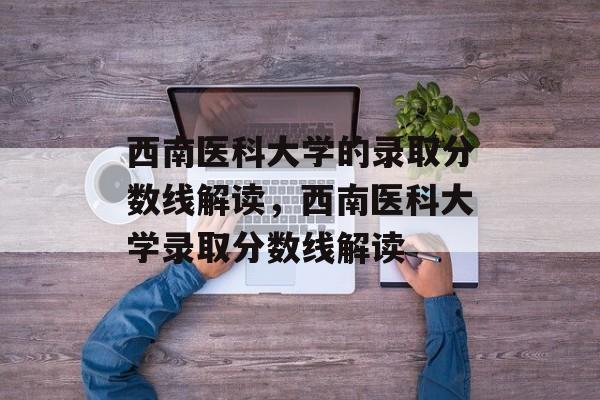 西南医科大学的录取分数线解读,西南医科大学录取分数线解读 西南医科大学的录取分数线解读,西南医科大学录取分数线解读