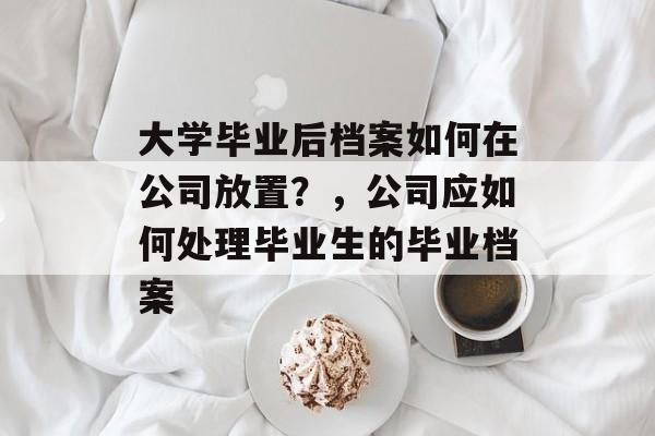 大学毕业后档案如何在公司放置？，公司应如何处理毕业生的毕业档案