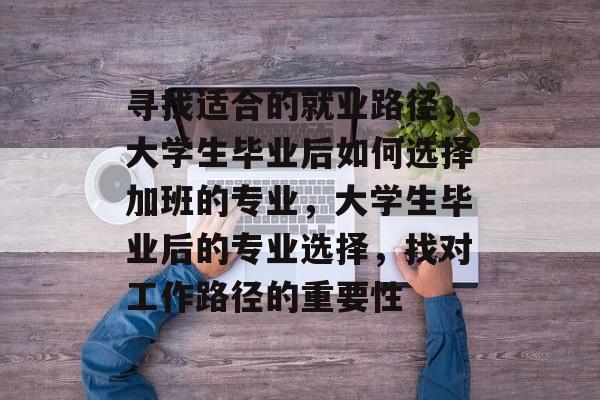 寻找适合的就业路径，大学生毕业后如何选择加班的专业，大学生毕业后的专业选择，找对工作路径的重要性