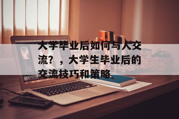 大学毕业后如何与人交流?,大学生毕业后的交流技巧和策略 大学毕业后如何与人交流?,大学生毕业后的交流技巧和策略