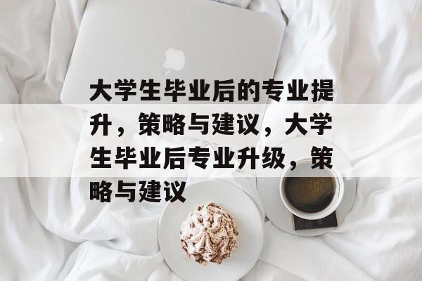 大学生毕业后的专业提升，策略与建议，大学生毕业后专业升级，策略与建议