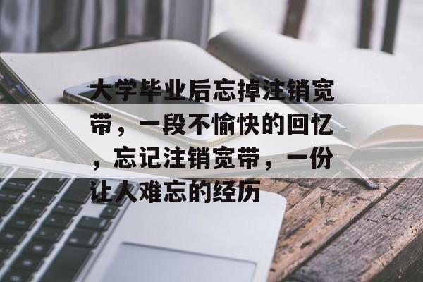 大学毕业后忘掉注销宽带，一段不愉快的回忆，忘记注销宽带，一份让人难忘的经历
