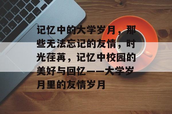 记忆中的大学岁月,那些无法忘记的友情,时光荏苒,记忆中校园的美好与回忆——大学岁月里的友情岁月 记忆中的大学岁月,那些无法忘记的友情,时光荏苒,记忆中校园的美好与回忆——大学岁月里的友情岁月