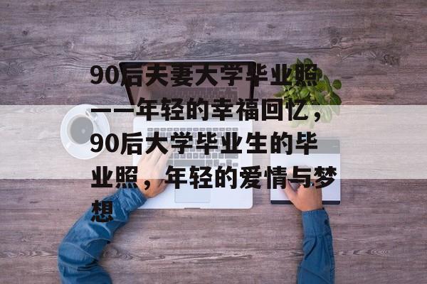 90后夫妻大学毕业照——年轻的幸福回忆,90后大学毕业生的毕业照,年轻的爱情与梦想 90后夫妻大学毕业照——年轻的幸福回忆,90后大学毕业生的毕业照,年轻的爱情与梦想