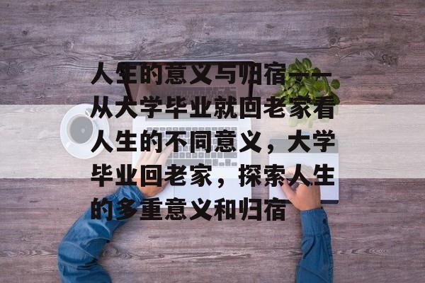 人生的意义与归宿——从大学毕业就回老家看人生的不同意义，大学毕业回老家，探索人生的多重意义和归宿