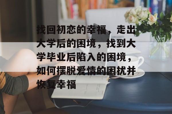 找回初恋的幸福，走出大学后的困境，找到大学毕业后陷入的困境，如何摆脱爱情的困扰并恢复幸福
