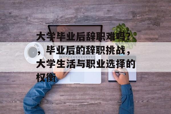 大学毕业后辞职难吗?,毕业后的辞职挑战,大学生活与职业选择的权衡 大学毕业后辞职难吗?,毕业后的辞职挑战,大学生活与职业选择的权衡