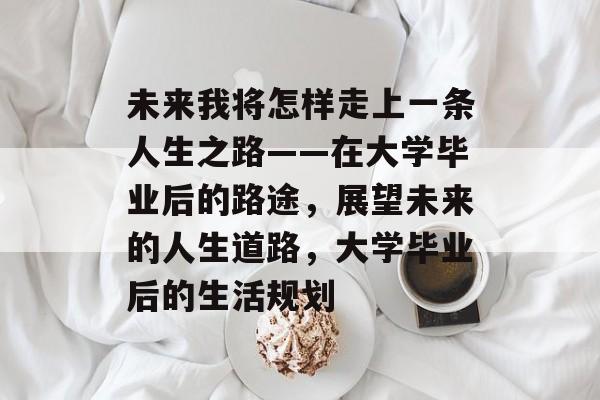 未来我将怎样走上一条人生之路——在大学毕业后的路途,展望未来的人生道路,大学毕业后的生活规划 未来我将怎样走上一条人生之路——在大学毕业后的路途,展望未来的人生道路,大学毕业后的生活规划