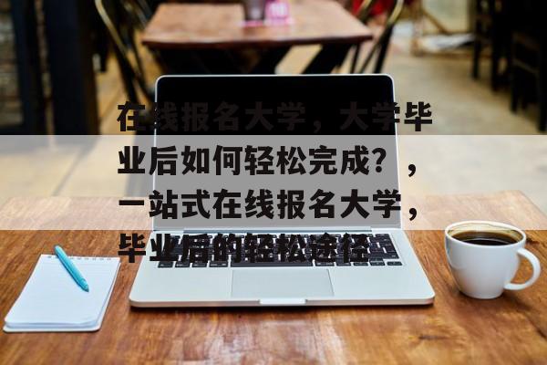 在线报名大学，大学毕业后如何轻松完成？，一站式在线报名大学，毕业后的轻松途径