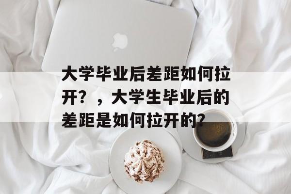 大学毕业后差距如何拉开?,大学生毕业后的差距是如何拉开的? 大学毕业后差距如何拉开?,大学生毕业后的差距是如何拉开的?
