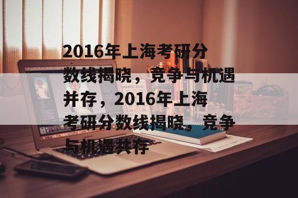 2016年上海考研分数线揭晓，竞争与机遇并存，2016年上海考研分数线揭晓，竞争与机遇共存