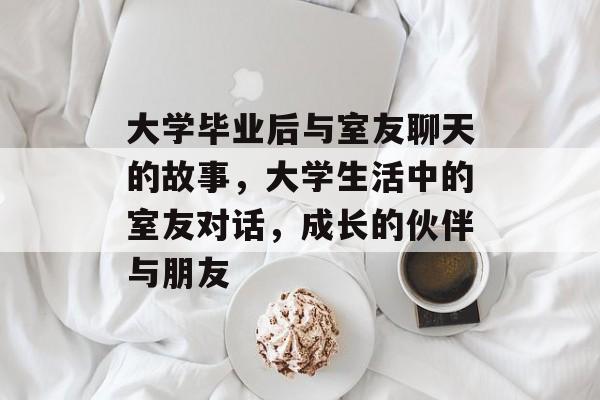 大学毕业后与室友聊天的故事,大学生活中的室友对话,成长的伙伴与朋友 大学毕业后与室友聊天的故事,大学生活中的室友对话,成长的伙伴与朋友