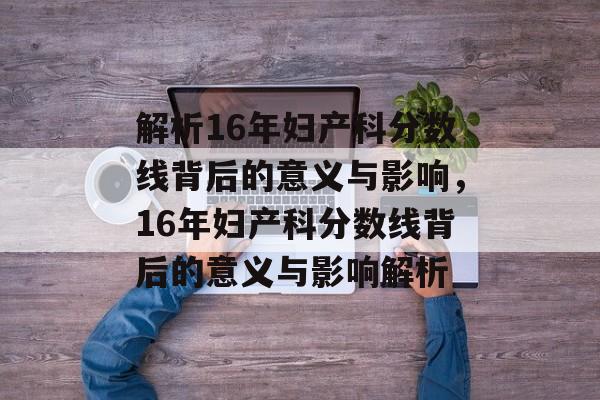 解析16年妇产科分数线背后的意义与影响，16年妇产科分数线背后的意义与影响解析