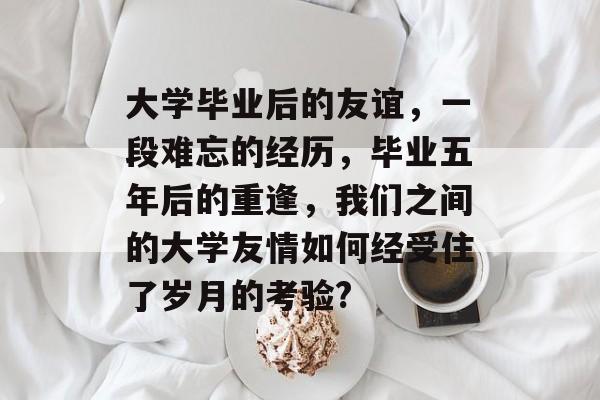 大学毕业后的友谊，一段难忘的经历，毕业五年后的重逢，我们之间的大学友情如何经受住了岁月的考验?