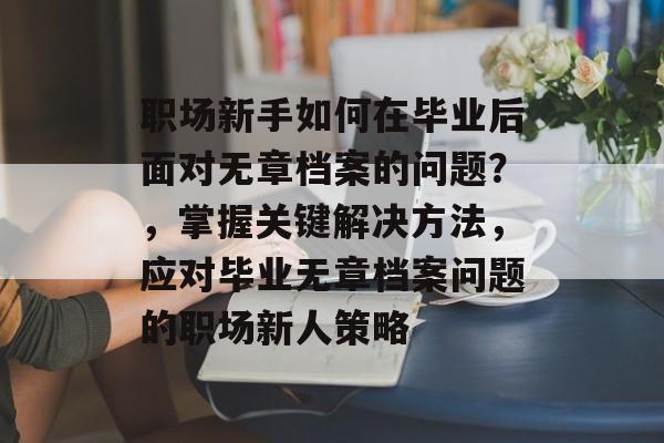 职场新手如何在毕业后面对无章档案的问题?,掌握关键解决方法,应对毕业无章档案问题的职场新人策略 职场新手如何在毕业后面对无章档案的问题?,掌握关键解决方法,应对毕业无章档案问题的职场新人策略