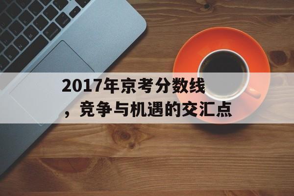 2017年京考分数线,竞争与机遇的交汇点 2017年京考分数线,竞争与机遇的交汇点