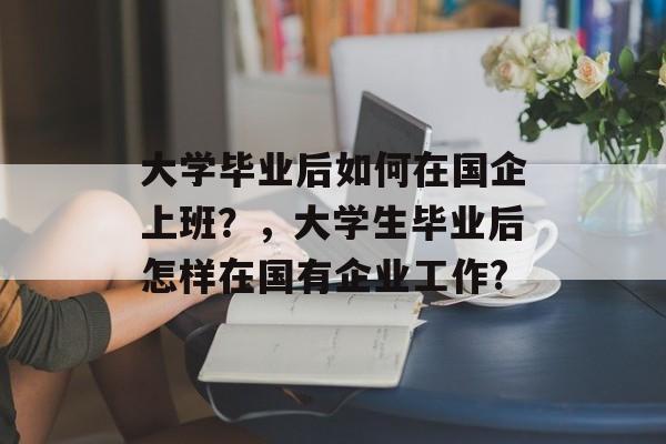 大学毕业后如何在国企上班?,大学生毕业后怎样在国有企业工作? 大学毕业后如何在国企上班?,大学生毕业后怎样在国有企业工作?