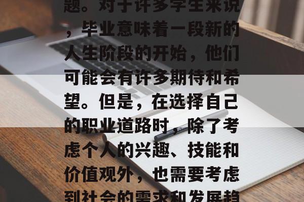大学毕业后在做什么?这是一个值得深思的问题。对于许多学生来说,毕业意味着一段新的人生阶段的开始,他们可能会有许多期待和希望。但是,在选择自己的职业道路时,除了考虑个人的兴趣、技能和价值观外,也需要考虑到社会的需求和发展趋势。,毕业后,你应该选择什么职业? 大学毕业后在做什么?这是一个值得深思的问题。对于许多学生来说,毕业意味着一段新的人生阶段的开始,他们可能会有许多期待和希望。但是,在选择自己的职业道路时,除了考虑个人的兴趣、技能和价值观外,也需要考虑到社会的需求和发展趋势。,毕业后,你应该选择什么职业?
